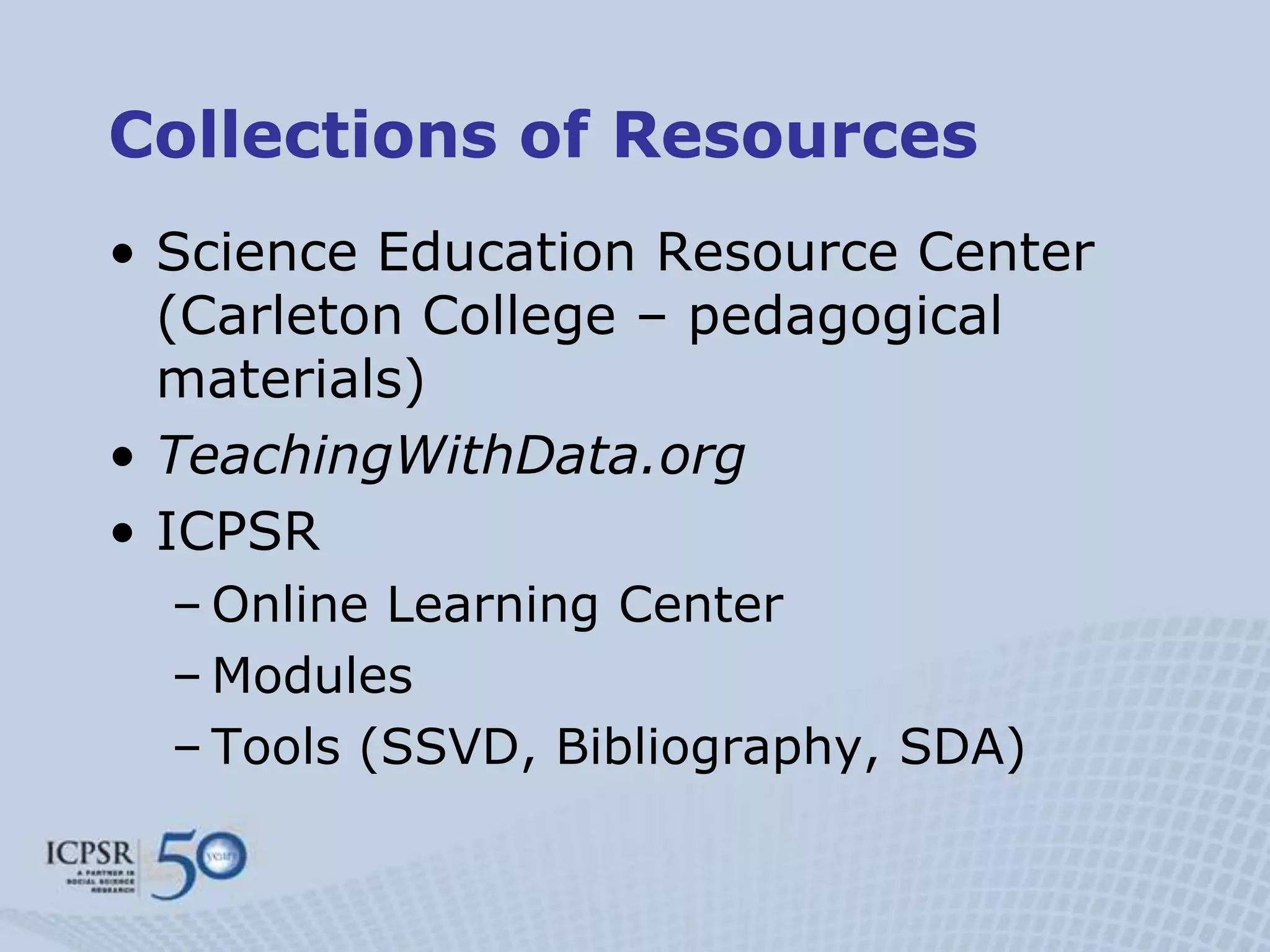 Collections of Resources
• Science Education Resource Center
  (Carleton College – pedagogical
  materials)
• TeachingWithData.org
• ICPSR
  – Online Learning Center
  – Modules
  – Tools (SSVD, Bibliography, SDA)
 