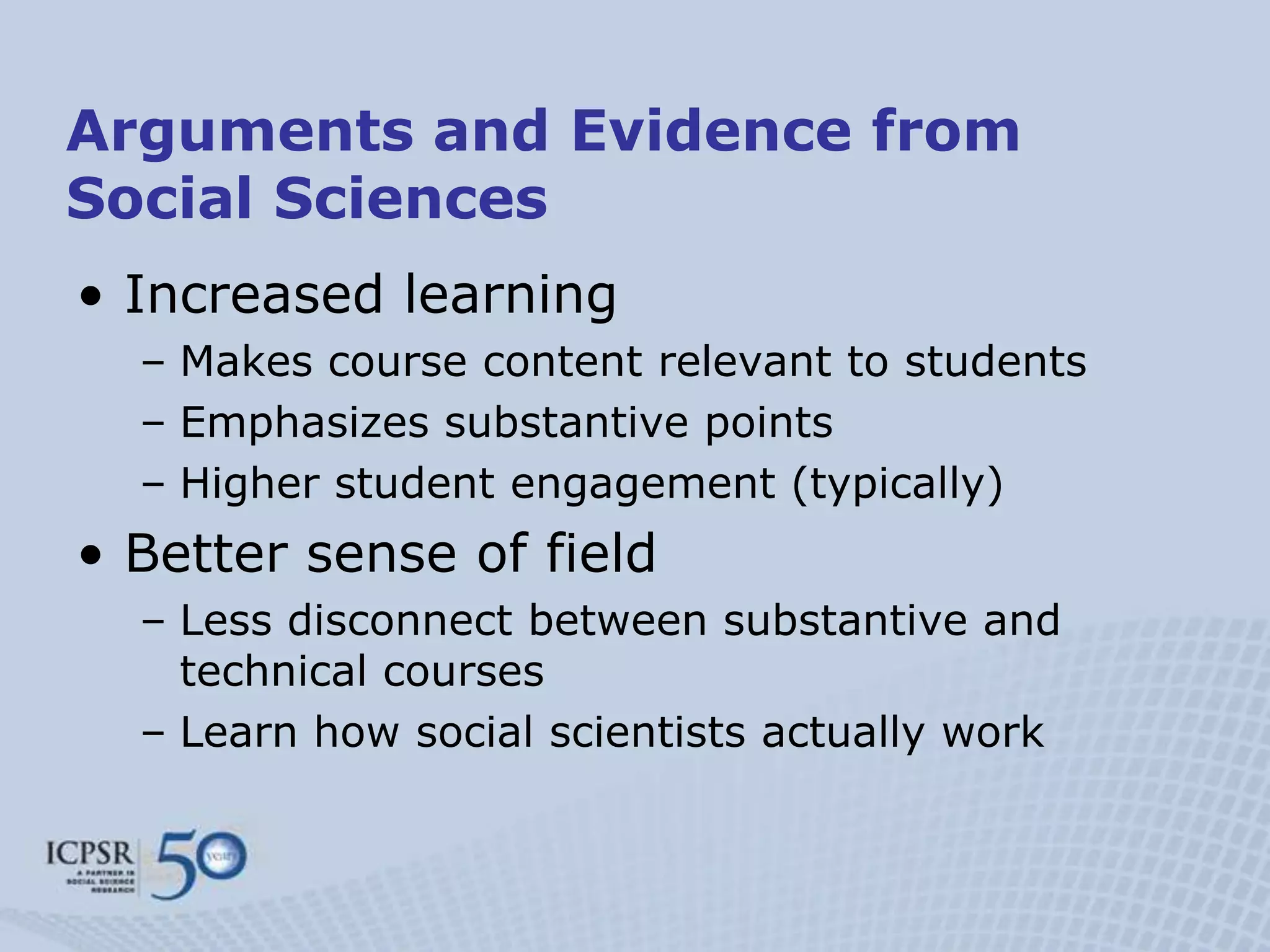 Arguments and Evidence from
Social Sciences
• Increased learning
  – Makes course content relevant to students
  – Emphasizes substantive points
  – Higher student engagement (typically)
• Better sense of field
  – Less disconnect between substantive and
    technical courses
  – Learn how social scientists actually work
 