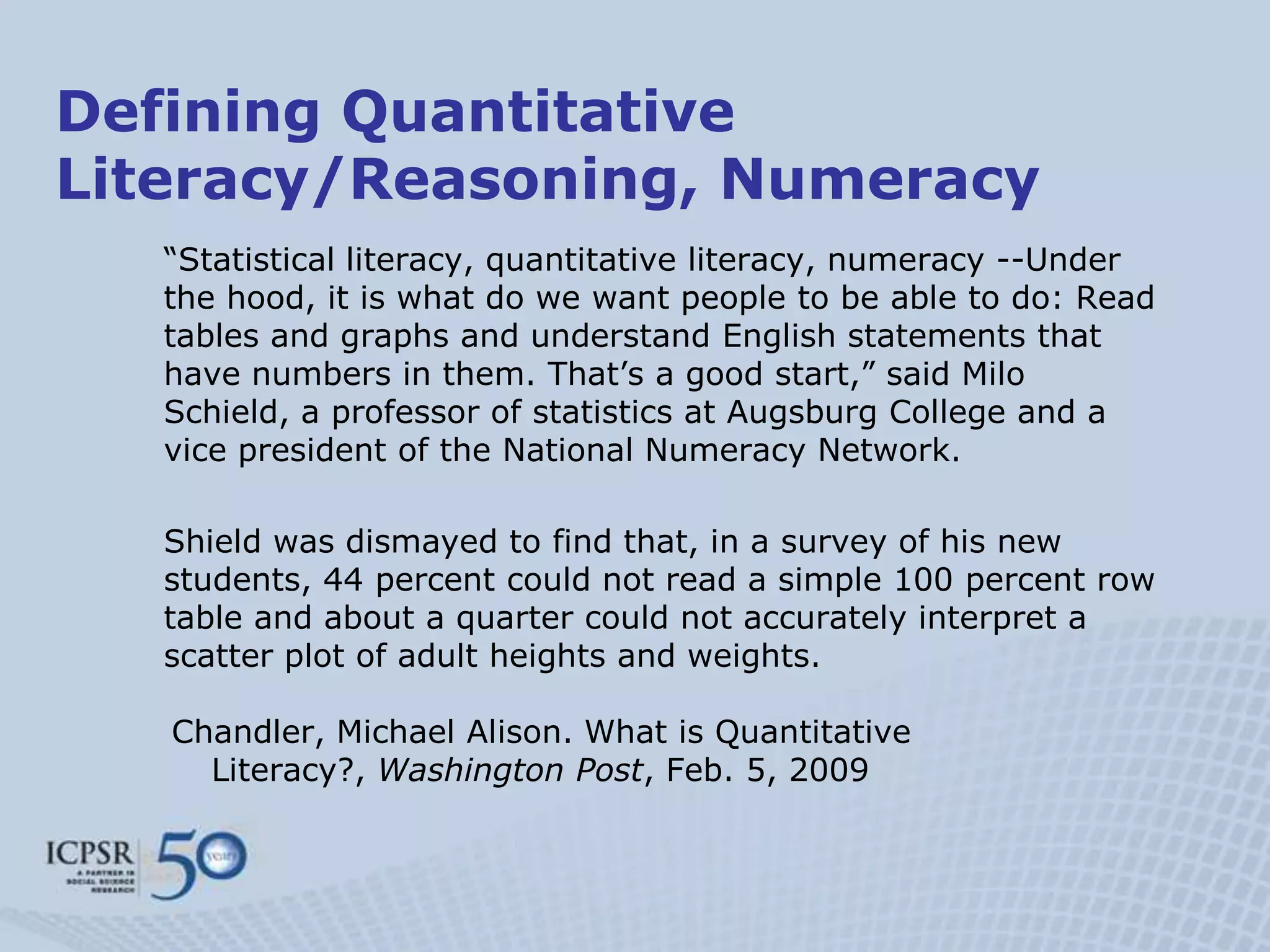 Defining Quantitative
Literacy/Reasoning, Numeracy
   “Statistical literacy, quantitative literacy, numeracy --Under
   the hood, it is what do we want people to be able to do: Read
   tables and graphs and understand English statements that
   have numbers in them. That‟s a good start,” said Milo
   Schield, a professor of statistics at Augsburg College and a
   vice president of the National Numeracy Network.

   Shield was dismayed to find that, in a survey of his new
   students, 44 percent could not read a simple 100 percent row
   table and about a quarter could not accurately interpret a
   scatter plot of adult heights and weights.

   Chandler, Michael Alison. What is Quantitative
     Literacy?, Washington Post, Feb. 5, 2009
 