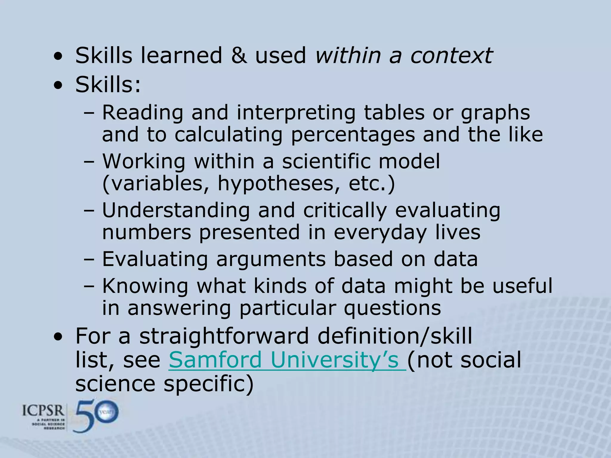• Skills learned & used within a context
• Skills:
  – Reading and interpreting tables or graphs
    and to calculating percentages and the like
  – Working within a scientific model
    (variables, hypotheses, etc.)
  – Understanding and critically evaluating
    numbers presented in everyday lives
  – Evaluating arguments based on data
  – Knowing what kinds of data might be useful
    in answering particular questions
• For a straightforward definition/skill
  list, see Samford University‟s (not social
  science specific)
 
