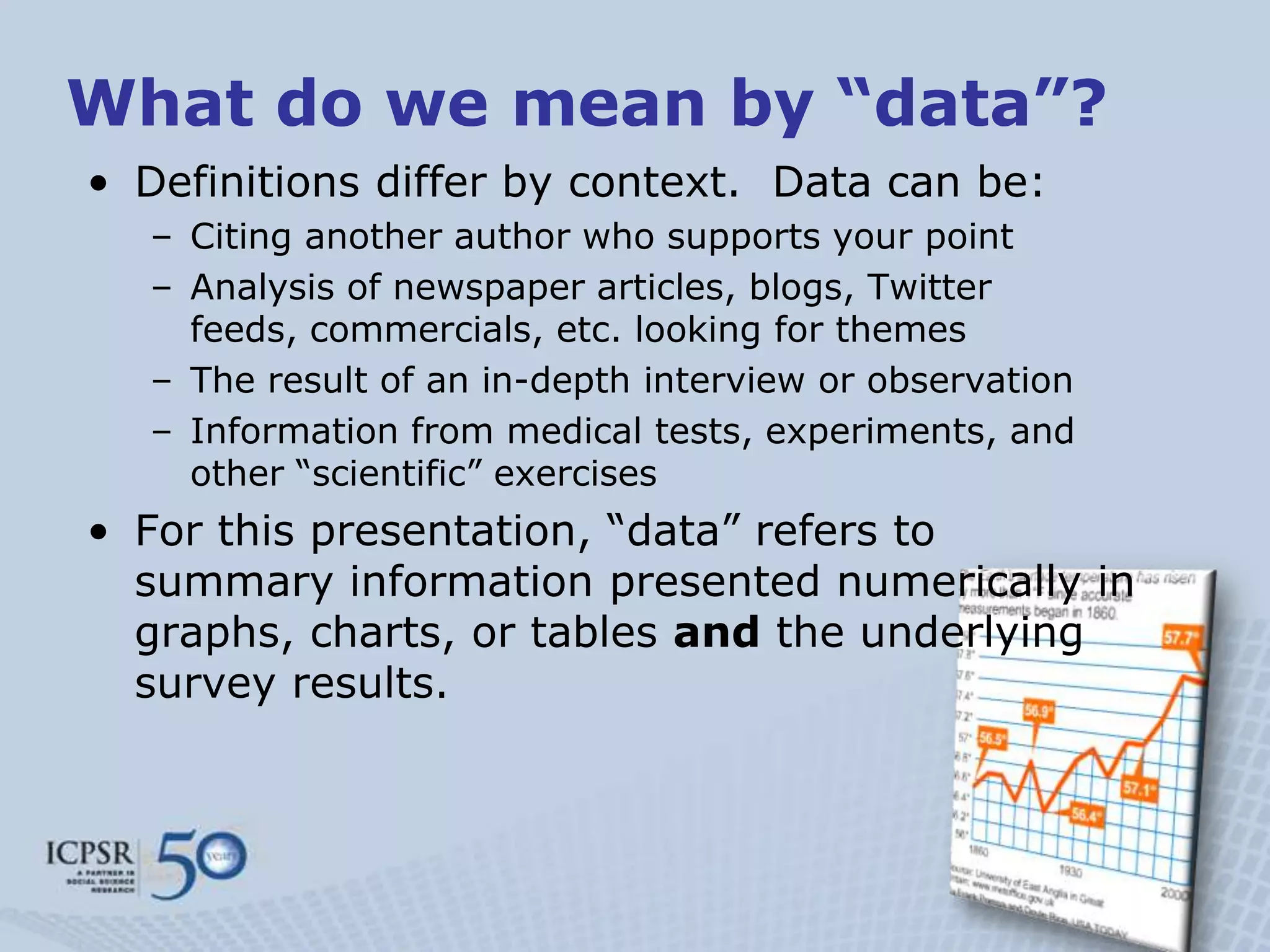 What do we mean by “data”?
• Definitions differ by context. Data can be:
  – Citing another author who supports your point
  – Analysis of newspaper articles, blogs, Twitter
    feeds, commercials, etc. looking for themes
  – The result of an in-depth interview or observation
  – Information from medical tests, experiments, and
    other “scientific” exercises
• For this presentation, “data” refers to
  summary information presented numerically in
  graphs, charts, or tables and the underlying
  survey results.
 
