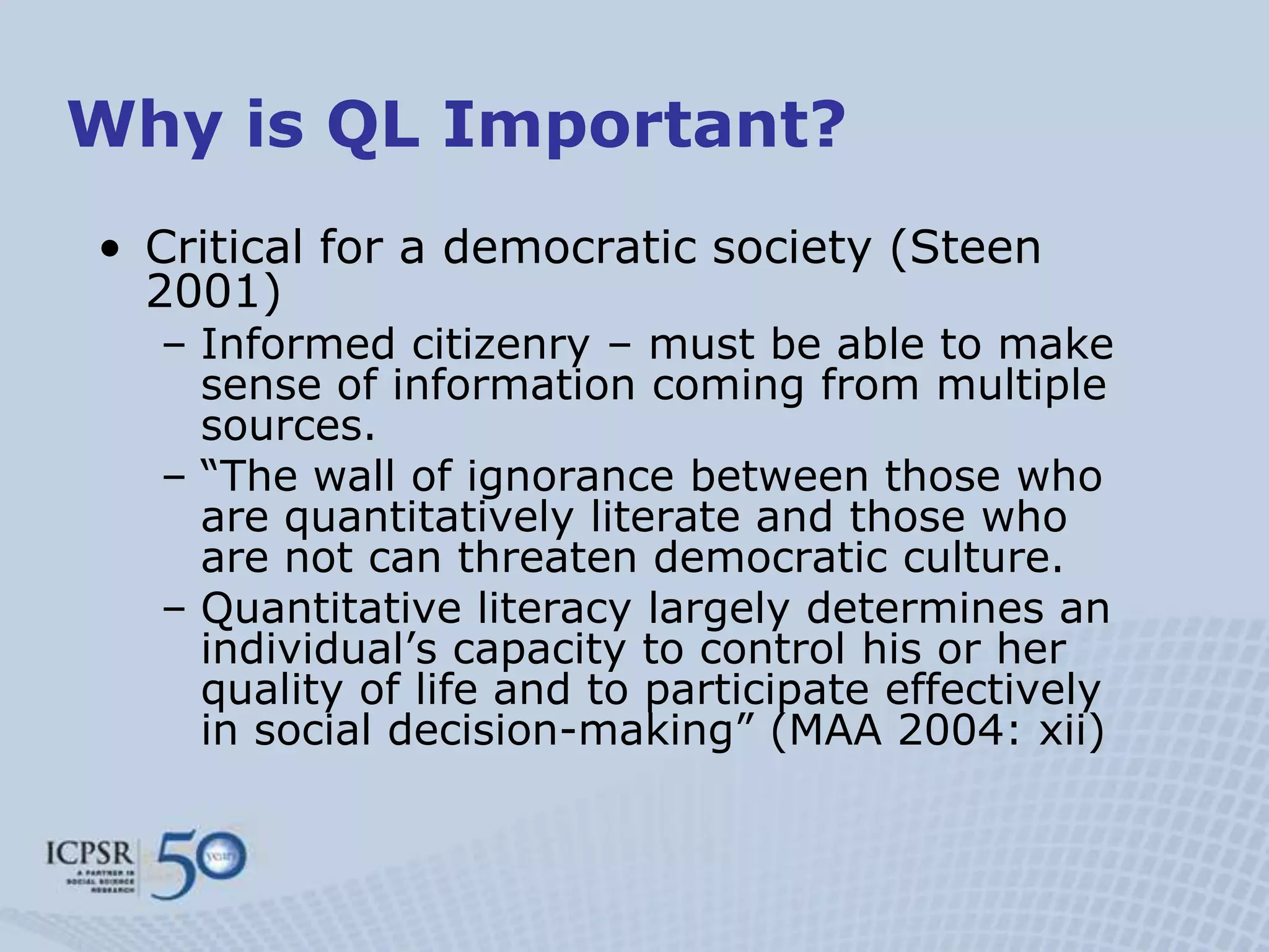 Why is QL Important?
• Critical for a democratic society (Steen
  2001)
  – Informed citizenry – must be able to make
    sense of information coming from multiple
    sources.
  – “The wall of ignorance between those who
    are quantitatively literate and those who
    are not can threaten democratic culture.
  – Quantitative literacy largely determines an
    individual‟s capacity to control his or her
    quality of life and to participate effectively
    in social decision-making” (MAA 2004: xii)
 