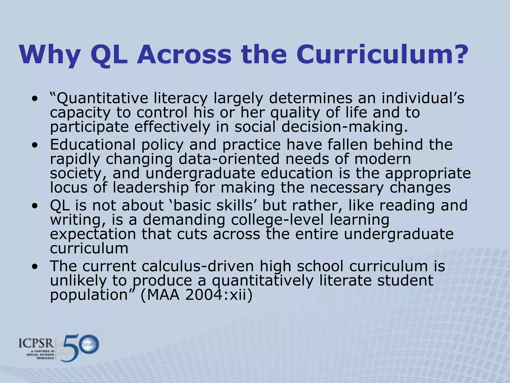 Why QL Across the Curriculum?
• “Quantitative literacy largely determines an individual‟s
  capacity to control his or her quality of life and to
  participate effectively in social decision-making.
• Educational policy and practice have fallen behind the
  rapidly changing data-oriented needs of modern
  society, and undergraduate education is the appropriate
  locus of leadership for making the necessary changes
• QL is not about „basic skills‟ but rather, like reading and
  writing, is a demanding college-level learning
  expectation that cuts across the entire undergraduate
  curriculum
• The current calculus-driven high school curriculum is
  unlikely to produce a quantitatively literate student
  population” (MAA 2004:xii)
 