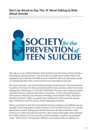 1/3
Don’t be Afraid to Say The ‘S’ Word-Talking to Kids
About Suicide
thesoberworld.com/2017/08/01/dont-be-afraid-to-say-the-s-word-talking-to-kids-about-suicide
Through my work as Clinical Director of the Society for the Prevention of Teen Suicide, I
frequently get asked by parents,” How do I talk to my child about suicide? What is the
appropriate age to talk about it? What tools do I need? If I talk to my child about suicide,
am I planting the idea in his or her head? Do I just come right out and ask?”
The answer I provide -arm yourself with knowledge and get the facts. The latest statistics
issued from the Centers for Disease Control and Prevention indicate suicide is the second
leading cause of death ages 10-24 in the United States. We know early suicide prevention
education, known as upstream prevention, is necessary, as well as the need to practice
self-awareness. What are your attitudes and feelings toward suicide? Then, check those
attitudes at the door. Before you speak to your child about suicide, know the warning
signs, risk factors, protective factors and the appropriate resources.
Choose a good time to talk, be conversational, be honest. Speak to your child the way you
normally would. Keep good eye contact. Be direct, don’t be afraid to say the “S” word-ask
directly about suicide. Talking about suicide doesn’t put the idea in someone’s head.
Listen to your child and really hear what he or she is saying. Don’t judge. Don’t minimize
your child’s responses. If you’re worried, ask more questions; say three very important
words, “Tell me more.” Having those “difficult” conversations with your child can be
 