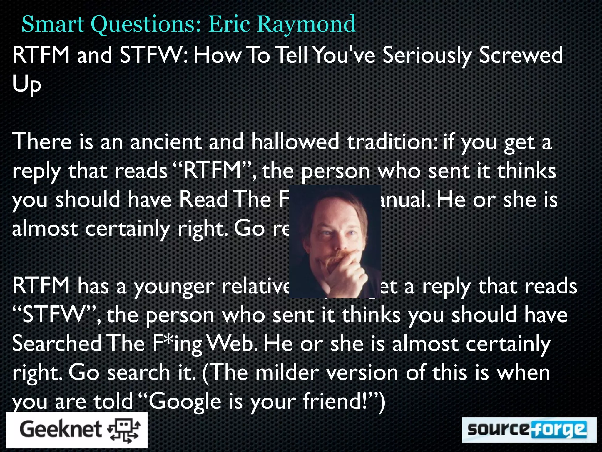 Smart Questions: Eric Raymond
RTFM and STFW: How To Tell You've Seriously Screwed
Up

There is an ancient and hallowed tradition: if you get a
reply that reads “RTFM”, the person who sent it thinks
you should have Read The F***ing Manual. He or she is
almost certainly right. Go read it.

RTFM has a younger relative. If you get a reply that reads
“STFW”, the person who sent it thinks you should have
Searched The F*ing Web. He or she is almost certainly
right. Go search it. (The milder version of this is when
you are told “Google is your friend!”)
 