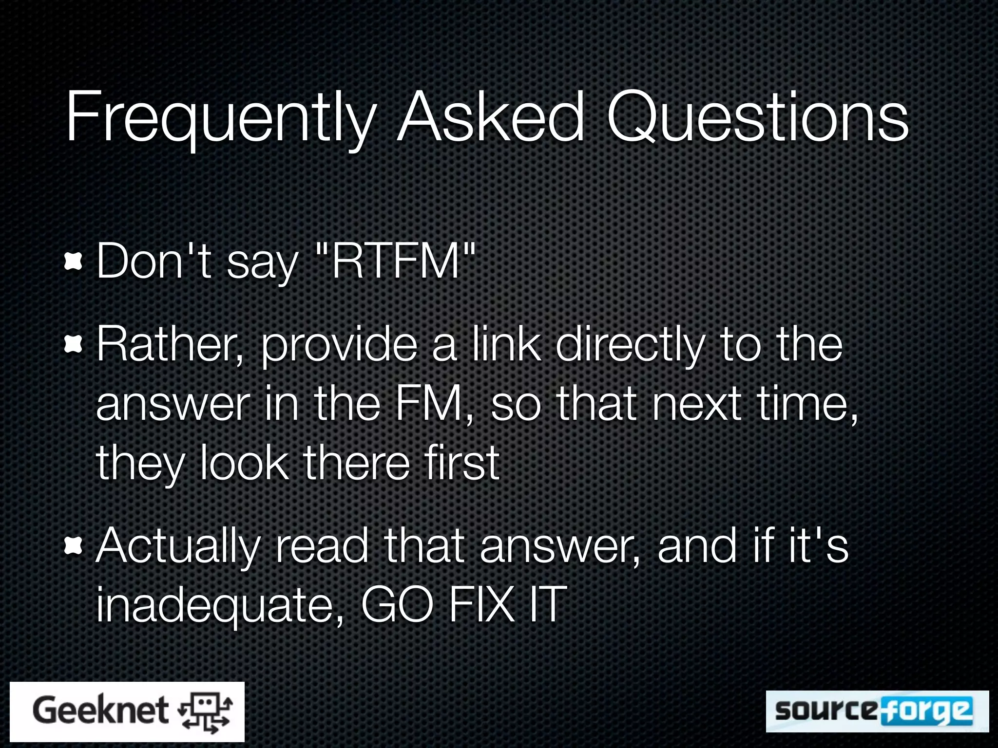 Frequently Asked Questions
Don't say "RTFM"
Rather, provide a link directly to the
answer in the FM, so that next time,
they look there ﬁrst
Actually read that answer, and if it's
inadequate, GO FIX IT
 