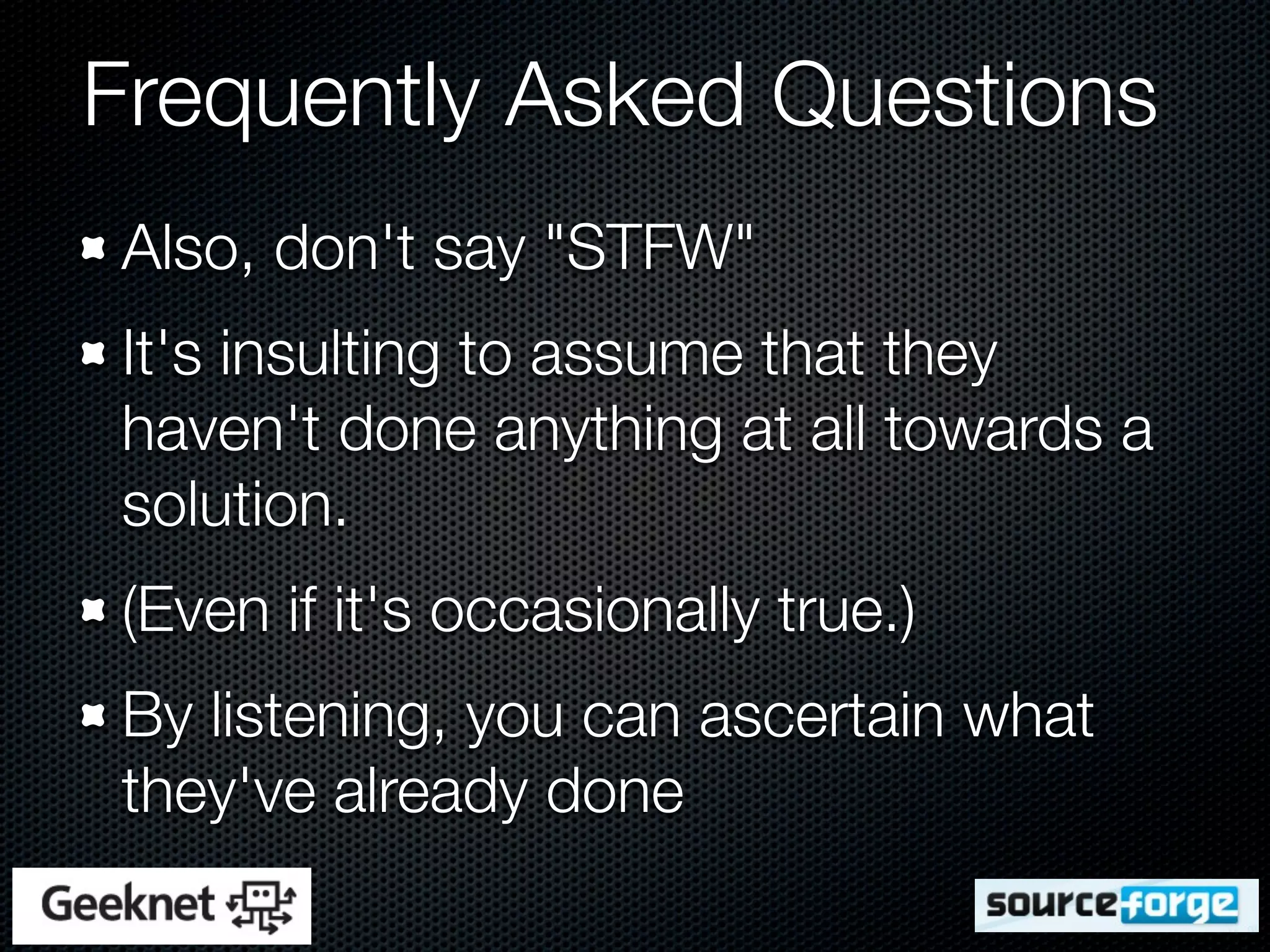Frequently Asked Questions
Also, don't say "STFW"
It's insulting to assume that they
haven't done anything at all towards a
solution.
(Even if it's occasionally true.)
By listening, you can ascertain what
they've already done
 