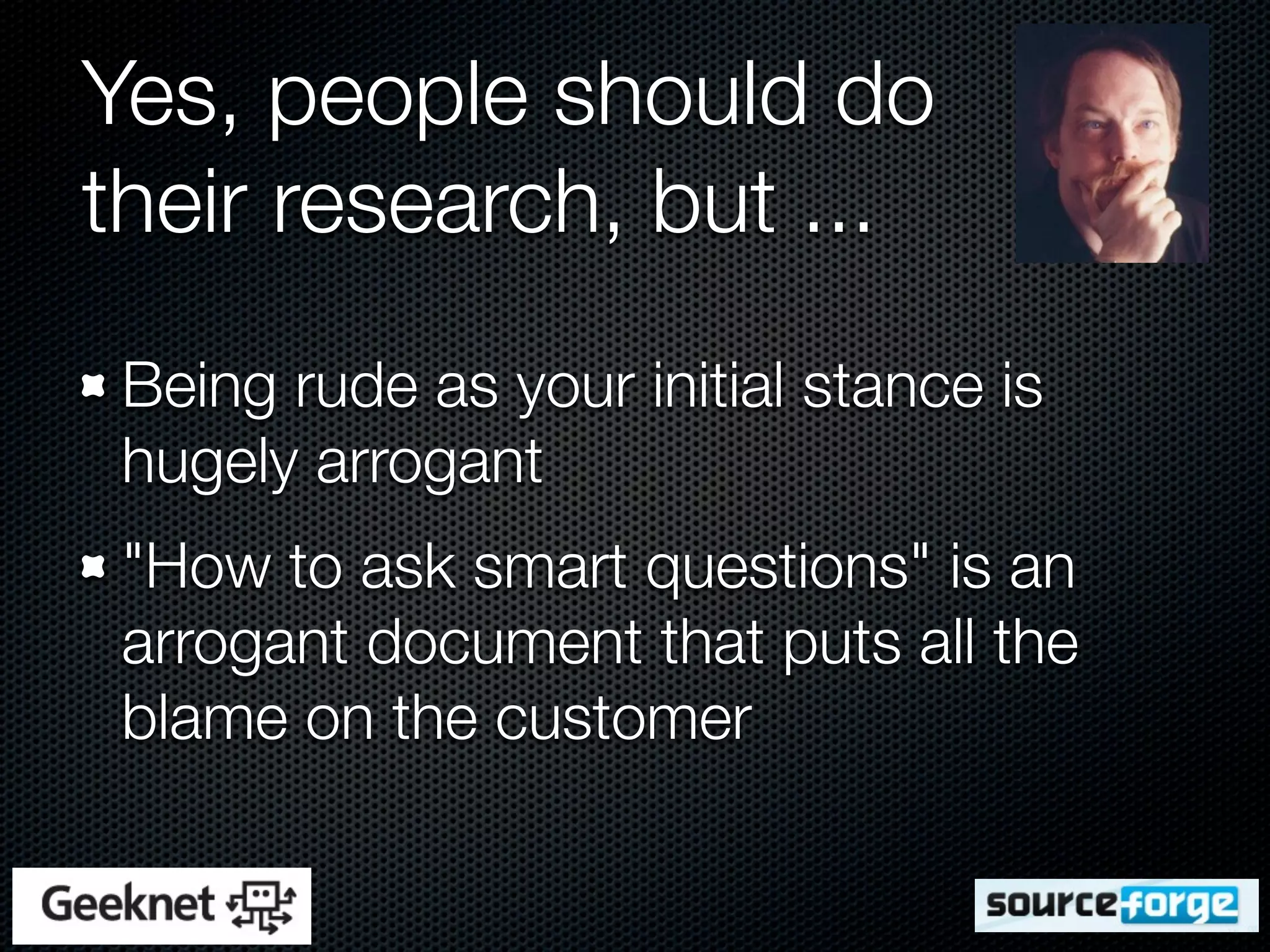 Yes, people should do
their research, but ...
 Being rude as your initial stance is
 hugely arrogant
 "How to ask smart questions" is an
 arrogant document that puts all the
 blame on the customer
 