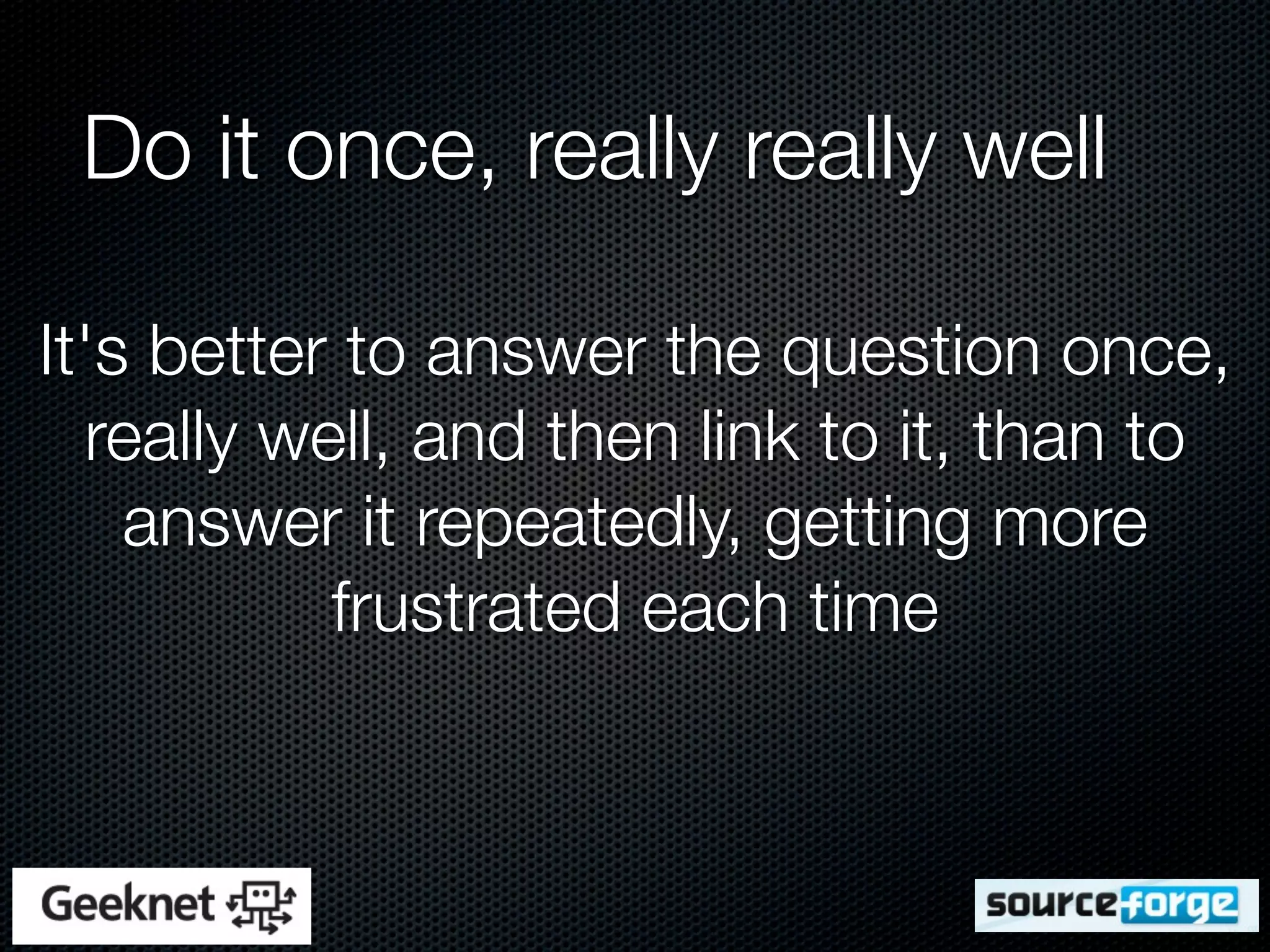 Do it once, really really well

It's better to answer the question once,
  really well, and then link to it, than to
    answer it repeatedly, getting more
           frustrated each time
 