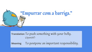 “Empurrar com a barriga.”
Translation To push something with your belly.
(Spanish)
Meaning To postpone an important responsibility.
 