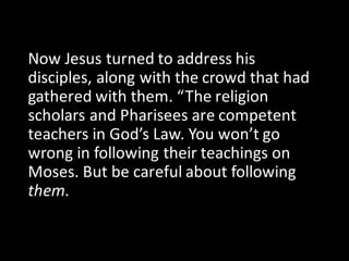 Now	Jesus	turned	to	address	his	
disciples,	along	with	the	crowd	that	had	
gathered	with	them.	“The	religion	
scholars	and	Pharisees	are	competent	
teachers	in	God’s	Law.	You	won’t	go	
wrong	in	following	their	teachings	on	
Moses.	But	be	careful	about	following	
them.	
 