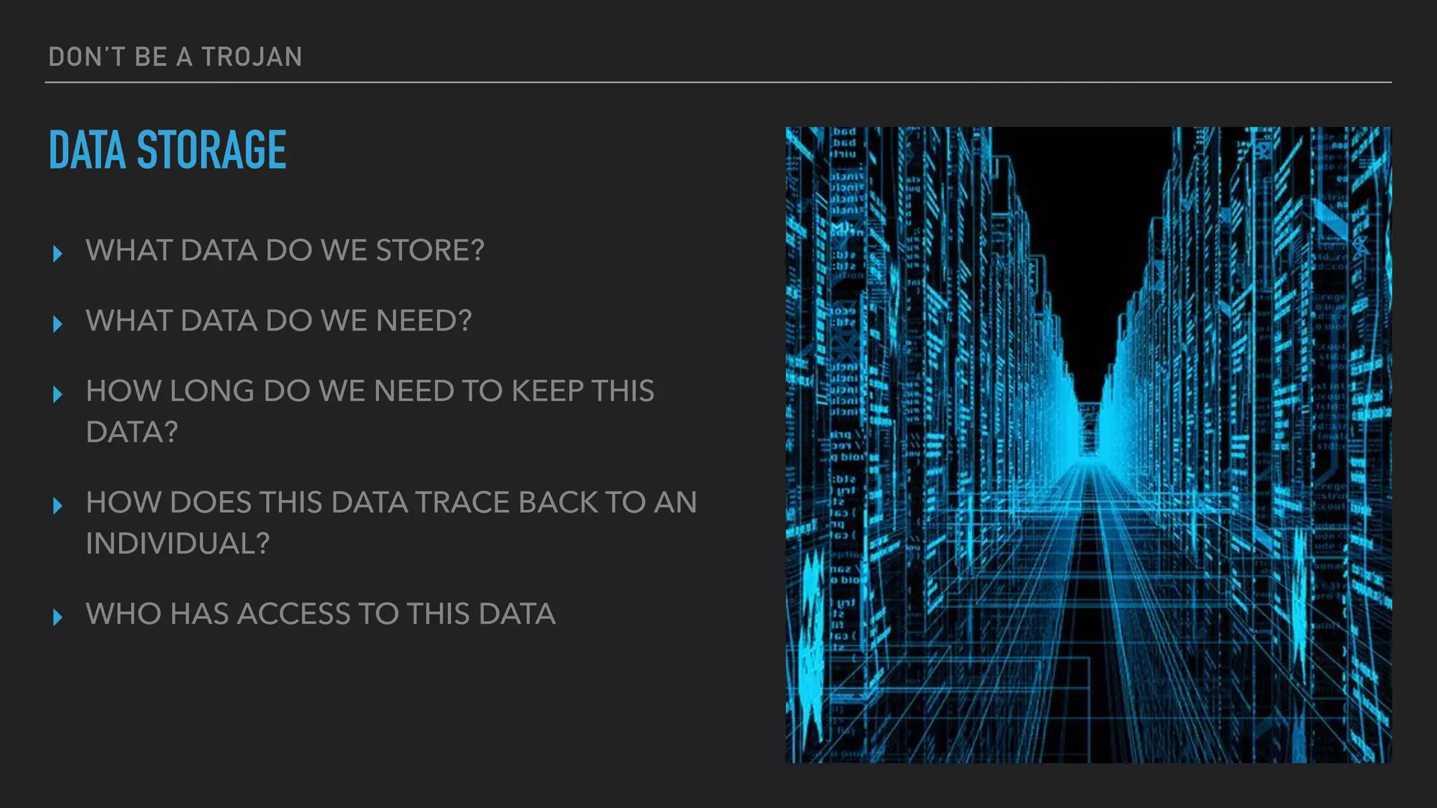 DON’T BE A TROJAN
DATA STORAGE
▸ WHAT DATA DO WE STORE?
▸ WHAT DATA DO WE NEED?
▸ HOW LONG DO WE NEED TO KEEP THIS
DATA?
▸ HOW DOES THIS DATA TRACE BACK TO AN
INDIVIDUAL?
▸ WHO HAS ACCESS TO THIS DATA
 