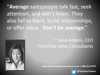 “Average salespeople talk fast, seek
attention, and don’t listen. They
also fail to learn, build relationships,
or offer value. Don’t be average.”
~ Lana Adams, CEO
Franchise Sales Consultants
www.franchisesalesconsultants.com | 248.212.9776
@TopSalesTweets
 
