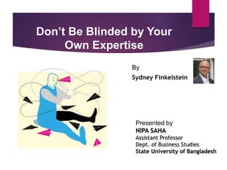 Don’t Be Blinded by Your
Own Expertise
By
Sydney Finkelstein
Presented by
NIPA SAHA
Assistant Professor
Dept. of Business Studies
State University of Bangladesh
 