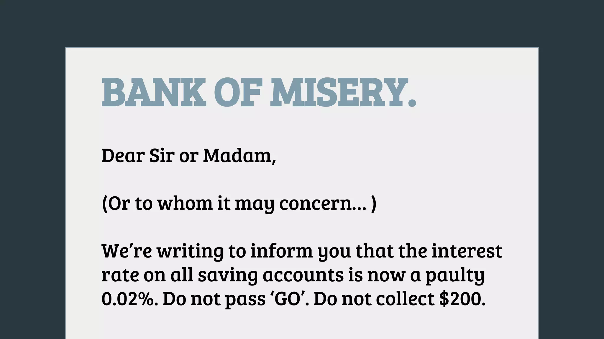 BANK OF MISERY.
Dear Sir or Madam,
(Or to whom it may concern… )
We’re writing to inform you that the interest
rate on all saving accounts is now a paulty
0.02%. Do not pass ‘GO’. Do not collect $200.
 