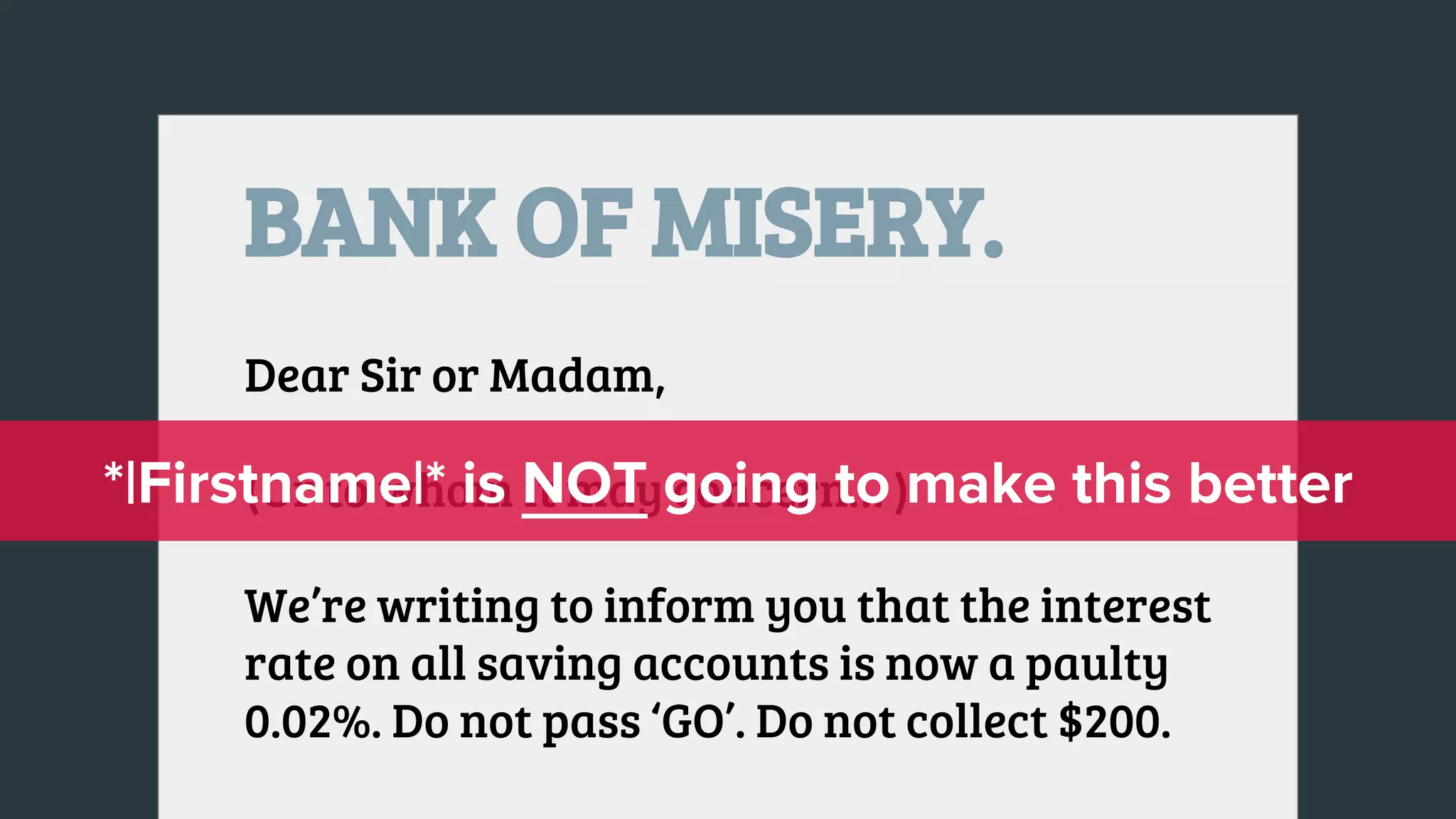 BANK OF MISERY.
Dear Sir or Madam,
(Or to whom it may concern… )
We’re writing to inform you that the interest
rate on all saving accounts is now a paulty
0.02%. Do not pass ‘GO’. Do not collect $200.
 