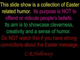   This slide show is a collection of Easter  related humor.Its purpose is NOT to  offend or ridicule people’s beliefs.  Its aim is to showcase cleverness, creativity and a sense of humor.  Do NOT watch this if you have strong   convictions about the Easter message. C.R.Holloway 
