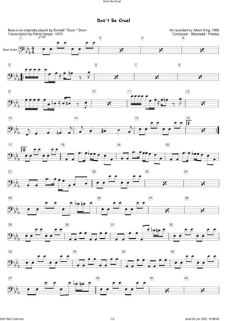 Don't Be Cruel
As recorded by Albert King, 1969
Composer : Blackwell / Presley
Bass Line originally played by Donald '' Duck '' Dunn
Transcription by Pierre Verger, 1975
q=122
?bbb44
1
Ï Ï Ï Ï Ï Ï Ï Ï 2
Ô
3
Ô
4
ÔBass Guitar
?bbb
5
ÏÏÏÏ ÏÏ ÏÅÏnÏ ä ÏJ 6
Ô
7
Ô
8
Ô
?bbb
9
ÏÏÏÏ ÏÏbÏÅÏnÏ ä ÏJ
10
Ô
11
ÏÏÏÏÏÏÏÅÏnÏ ä ÏJ 12
Ô
?bbb
13
Ïj Ï Ï nÏ Ïj
14
Ïj Ï #Ï Ï Ïj
15
Ï Ï Ï Ï Ï Ï Ï Ï 16
1. Ô
?bbb
17
2.ÏÏÏÏÏÏÏÏ18
Ï Ï Ï. ÏbÏÏÏ Ï Ï
19
ÏÏ Ï. ÏÏÏÏÏÏ
20
Ï Ï Ï.ÏbÏÏÏ Ï Ï
?bbb
21
Ï Ï Ï. ÏÏÏ ÏÏ Ï
22
Ï Ï Ï Ï Ï Ï Ï Ï 23
Ô
24
Ô
?bbb
25
Ï Ï Ï Ï Ï ÏbÏnÏ Ï 26
Ï Ï Ï Ï Ï Ï Ï Ï 27
Ô
28
Ô
?bbb
29
ÏÏÏÏÏÏÏÏ 30
ÏÏÏÏÏÏÏÏ 31
Ï Ï Ï ÏÏ ÏbÏnÏÏ 32
Ï Ï Ï Ï Ï ÏÏ Ï
?bbb
33
Ï Ï Ï Ï Ï ÏÏ Ï 34
ÏÏ ÏÏ ÏÏ ÏÏ 35
ÏÏ ÏÏ ÏÏ ÏÏ 36
ÏÏÏÏ ÏÏÏ Ï
?bbb
37
Ï Ï Ï Ï Ï ÏbÏnÏ Ï 38
Ï Ï Ï Ï Ï ÏÏ Ï 39
Ô
40
Ô
Don't Be Cruel
Don't Be Cruel.mus 1/2 Jeudi 20 juin 2002, 18:58:40
 