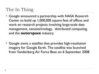 The In Thing Google announced a partnership with NASA Research Center to build up 1,000,000 square feet of offices and work on research projects involving large-scale data management, nanotechnology,  distributed computing,  and the  outerspace  industry Google owns a satellite that provides high-resolution imagery for Google Earth. The satellite was launched from Vandenberg Air Force Base on 6 September 2008 