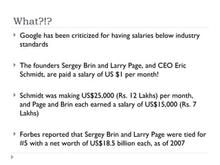 What?!? Google has been criticized for having salaries below industry standards The founders Sergey Brin and Larry Page, and CEO Eric Schmidt, are paid a salary of US $1 per month! Schmidt was making US$25,000 (Rs. 12 Lakhs) per month,  and Page and Brin each earned a salary of US$15,000 (Rs. 7 Lakhs) Forbes reported that Sergey Brin and Larry Page were tied for #5 with a net worth of US$18.5 billion each, as of 2007 