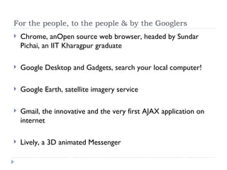 For the people, to the people & by the Googlers Chrome, anOpen source web browser, headed by Sundar Pichai, an IIT Kharagpur graduate Google Desktop and Gadgets, search your local computer! Google Earth, satellite imagery service Gmail, the innovative and the very first AJAX application on internet Lively, a 3D animated Messenger 