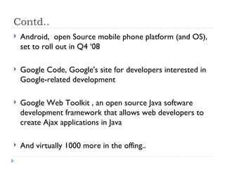 Contd.. Android,  open Source mobile phone platform (and OS), set to roll out in Q4 ‘08 Google Code, Google's site for developers interested in Google-related development Google Web Toolkit , an open source Java software development framework that allows web developers to create Ajax applications in Java And virtually 1000 more in the offing.. 