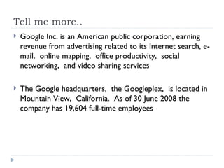 Tell me more.. Google Inc. is an American public corporation, earning revenue from advertising related to its Internet search, e-mail,  online mapping,  office productivity,  social networking,  and video sharing services The Google headquarters,  the Googleplex,  is located in Mountain View,  California.  As of 30 June 2008 the company has 19,604 full-time employees 