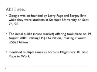 Ah! I see.. Google was co-founded by Larry Page and Sergey Brin while they were students at Stanford University on Sept 7 th , ‘98 The initial public (share market) offering took place on 19 August 2004,  raising US$1.67 billion,  making it worth US$23 billion Identified multiple times as Fortune Magazine's  #1 Best Place to Work. 