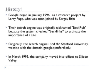 History! Google began in January 1996,  as a research project by Larry Page, who was soon joined by Sergey Brin Their search engine was originally nicknamed "BackRub" because the system checked “backlinks” to estimate the importance of a site Originally, the search engine used the Stanford University website with the domain google.stanford.edu In March 1999, the company moved into offices to Silicon Valley,  