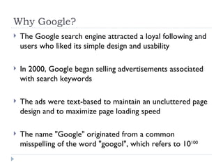Why Google? The Google search engine attracted a loyal following and users who liked its simple design and usability In 2000, Google began selling advertisements associated with search keywords The ads were text-based to maintain an uncluttered page design and to maximize page loading speed The name "Google" originated from a common misspelling of the word "googol", which refers to 10 100 