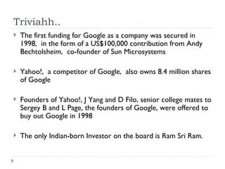 Triviahh.. The first funding for Google as a company was secured in 1998,  in the form of a US$100,000 contribution from Andy Bechtolsheim,  co-founder of Sun Microsystems Yahoo!,  a competitor of Google,  also owns 8.4 million shares of Google Founders of Yahoo!, J Yang and D Filo, senior college mates to Sergey B and L Page, the founders of Google, were offered to buy out Google in 1998 The only Indian-born Investor on the board is Ram Sri Ram. 