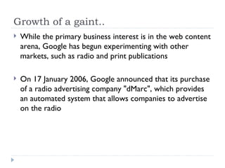 Growth of a gaint.. While the primary business interest is in the web content arena, Google has begun experimenting with other markets, such as radio and print publications On 17 January 2006, Google announced that its purchase of a radio advertising company "dMarc", which provides an automated system that allows companies to advertise on the radio 