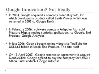 Google Innovation? Not Really In 2004, Google acquired a company called Keyhole, Inc. which developed a product called Earth Viewer which was renamed in 2005 to Google Earth In February 2006,  software company Adaptive Path sold Measure Map, a weblog statistics application,  to Google. End Product- Google Analytics In late 2006, Google bought online video site YouTube for US$1.65 billion in stock. End Product- The site itself On 13 April 2007,  Google reached an agreement to acquire DoubleClick. Google agreed to buy the company for US$3.1 billion. End Product- Google AdSense 