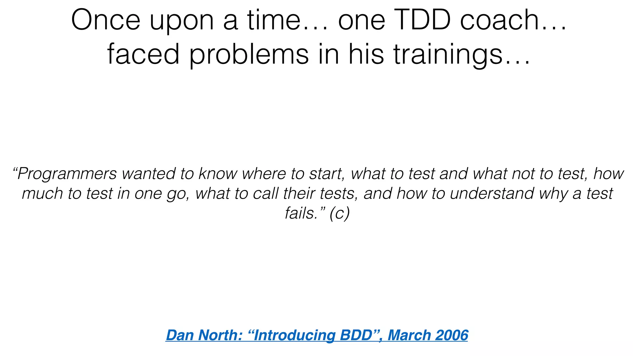 Once upon a time… one TDD coach…
faced problems in his trainings…
Dan North: “Introducing BDD”, March 2006
“Programmers wanted to know where to start, what to test and what not to test, how
much to test in one go, what to call their tests, and how to understand why a test
fails.” (c)
 