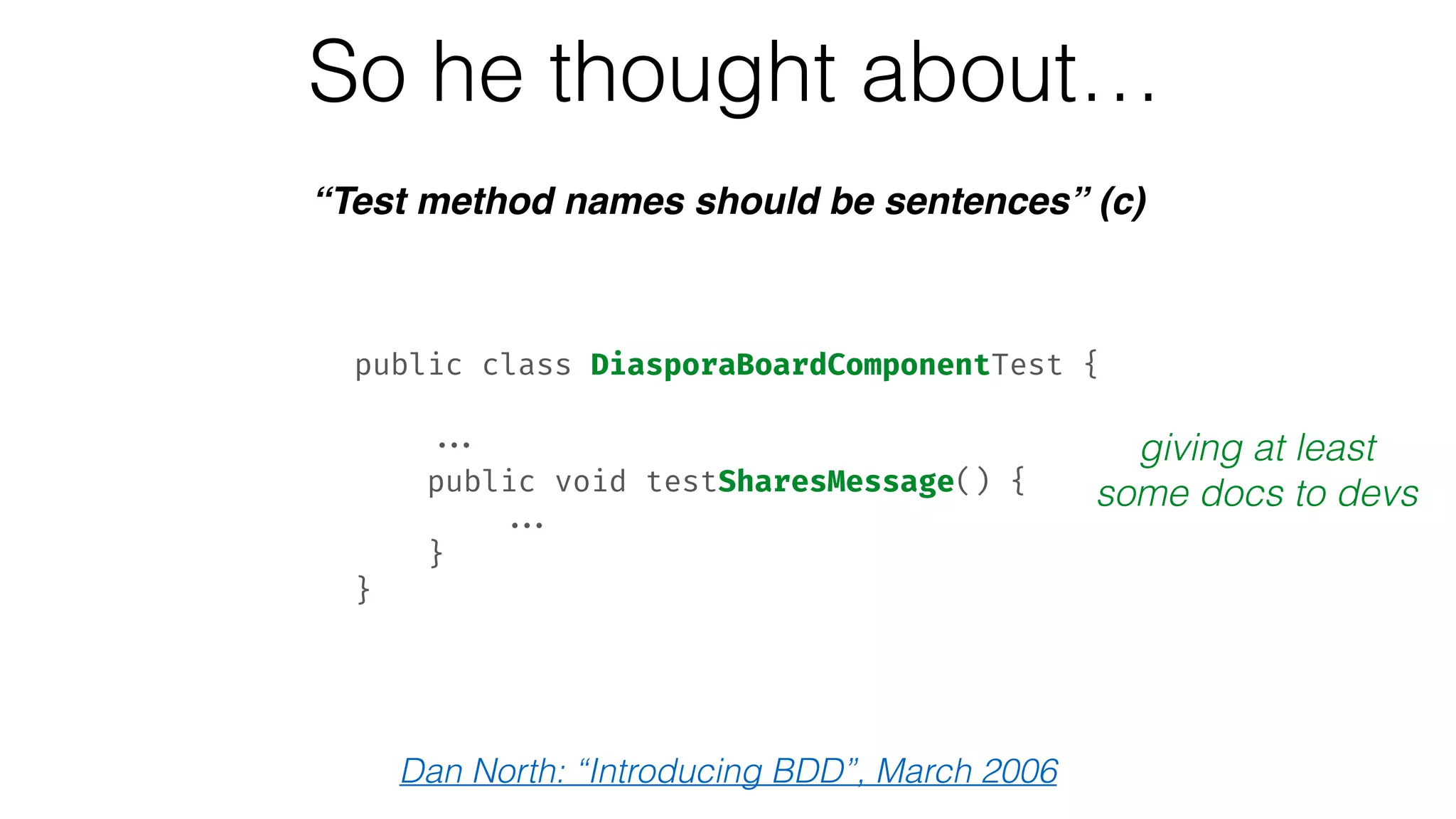 So he thought about…
“Test method names should be sentences” (c)
giving at least
some docs to devs
public class DiasporaBoardComponentTest { 
 
... 
public void testSharesMessage() { 
... 
} 
}
Dan North: “Introducing BDD”, March 2006
 