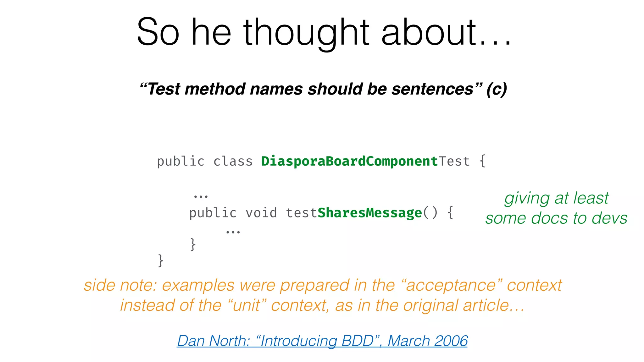 So he thought about…
“Test method names should be sentences” (c)
giving at least
some docs to devs
public class DiasporaBoardComponentTest { 
 
... 
public void testSharesMessage() { 
... 
} 
}
Dan North: “Introducing BDD”, March 2006
side note: examples were prepared in the “acceptance” context
instead of the “unit” context, as in the original article…
 