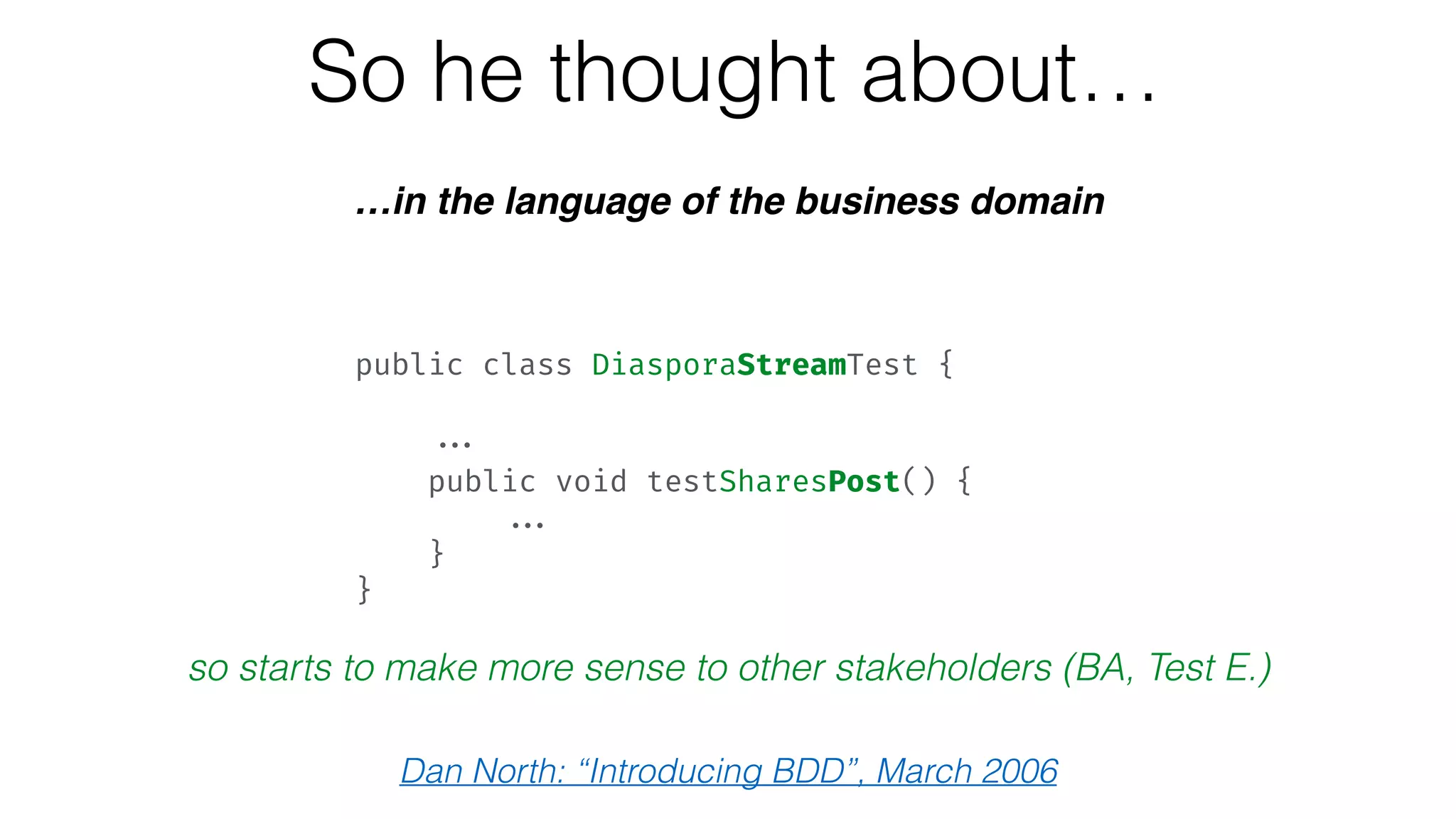 So he thought about…
…in the language of the business domain
so starts to make more sense to other stakeholders (BA, Test E.)
Dan North: “Introducing BDD”, March 2006
public class DiasporaStreamTest { 
 
... 
public void testSharesPost() { 
... 
} 
}
 