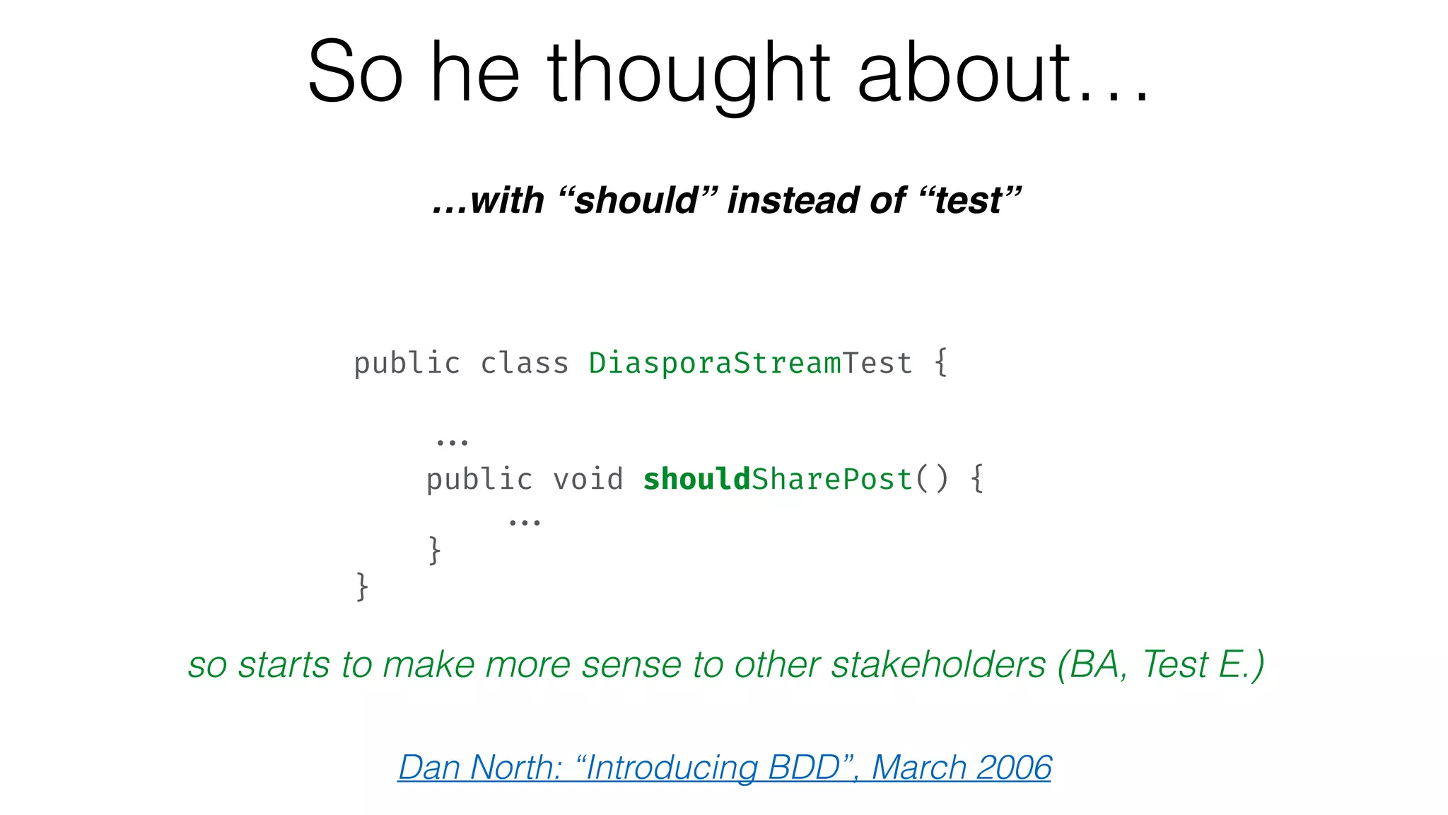 So he thought about…
…with “should” instead of “test”
so starts to make more sense to other stakeholders (BA, Test E.)
Dan North: “Introducing BDD”, March 2006
public class DiasporaStreamTest {  
 
... 
public void shouldSharePost() { 
... 
} 
}
 