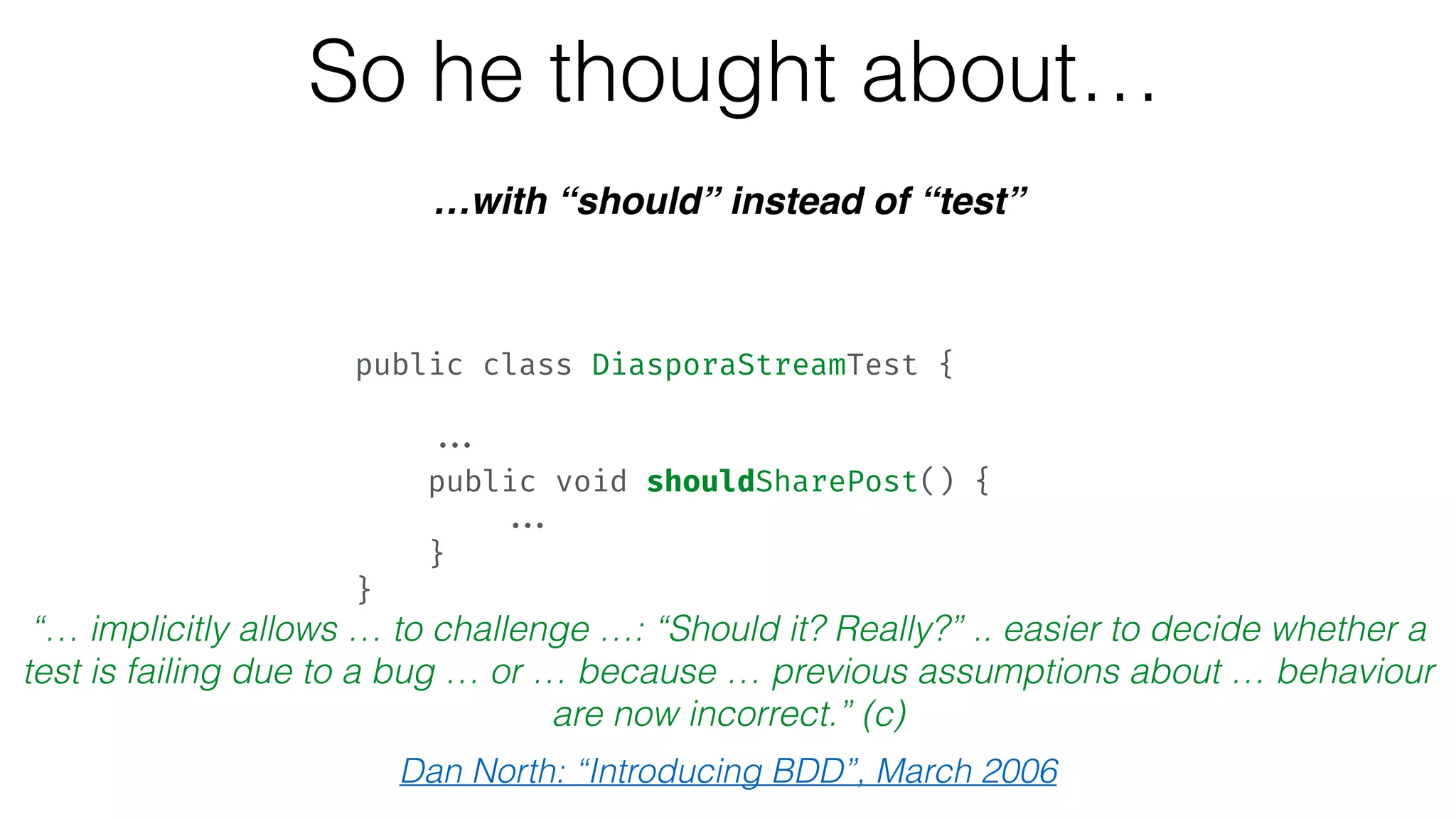 So he thought about…
…with “should” instead of “test”
“… implicitly allows … to challenge …: “Should it? Really?” .. easier to decide whether a
test is failing due to a bug … or … because … previous assumptions about … behaviour
are now incorrect.” (c)
Dan North: “Introducing BDD”, March 2006
public class DiasporaStreamTest {  
 
... 
public void shouldSharePost() { 
... 
} 
}
 