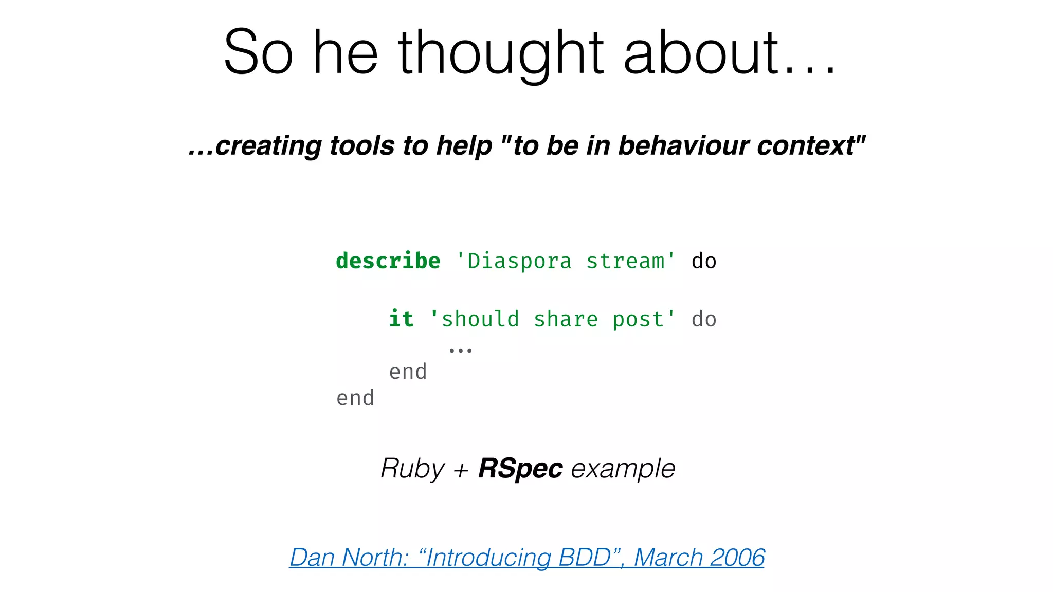 So he thought about…
…creating tools to help "to be in behaviour context"
Ruby + RSpec example
describe 'Diaspora stream' do 
 
it 'should share post' do 
... 
end 
end
Dan North: “Introducing BDD”, March 2006
 