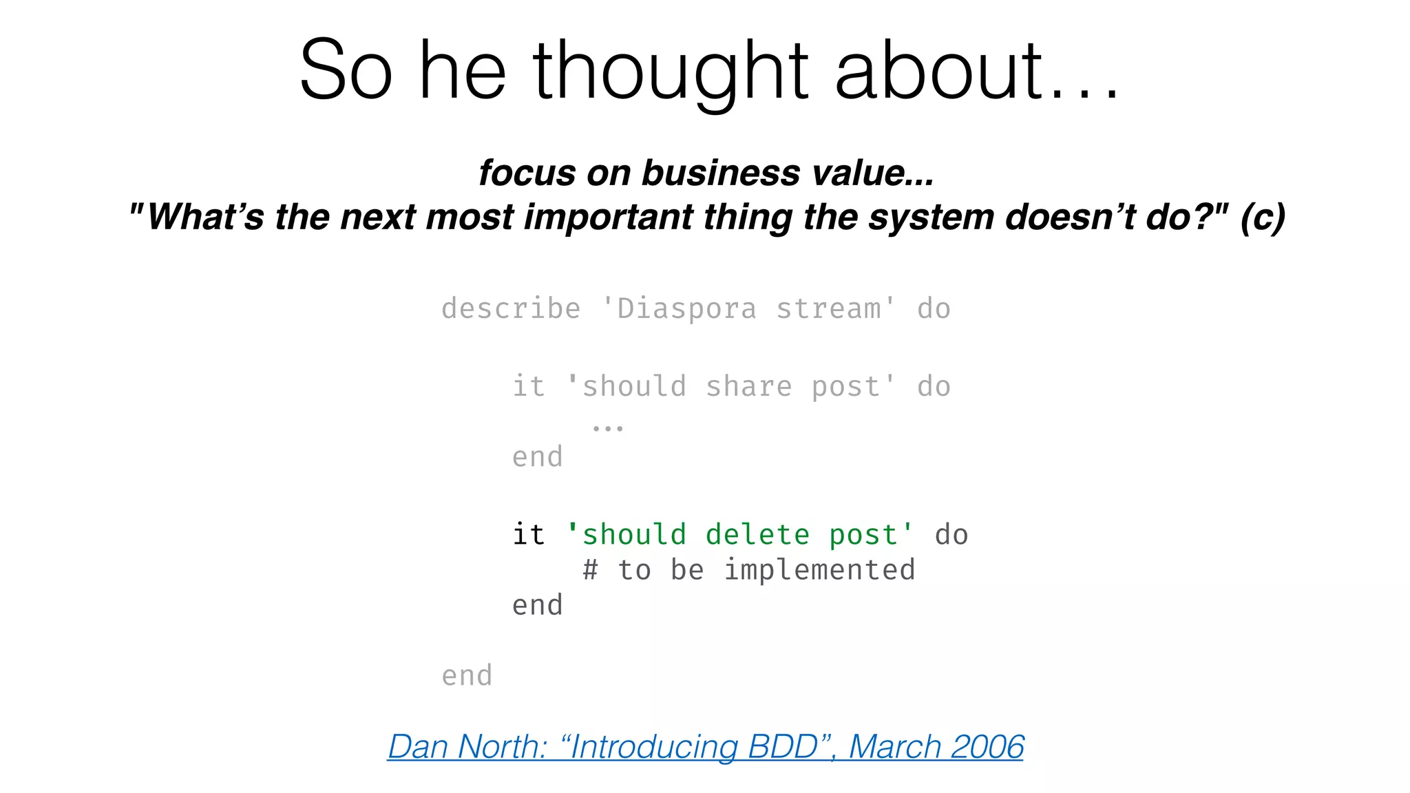 So he thought about…
focus on business value...
"What’s the next most important thing the system doesn’t do?" (c)
describe 'Diaspora stream' do 
 
it 'should share post' do 
... 
end 
 
it 'should delete post' do 
# to be implemented 
end
 
end
Dan North: “Introducing BDD”, March 2006
 
