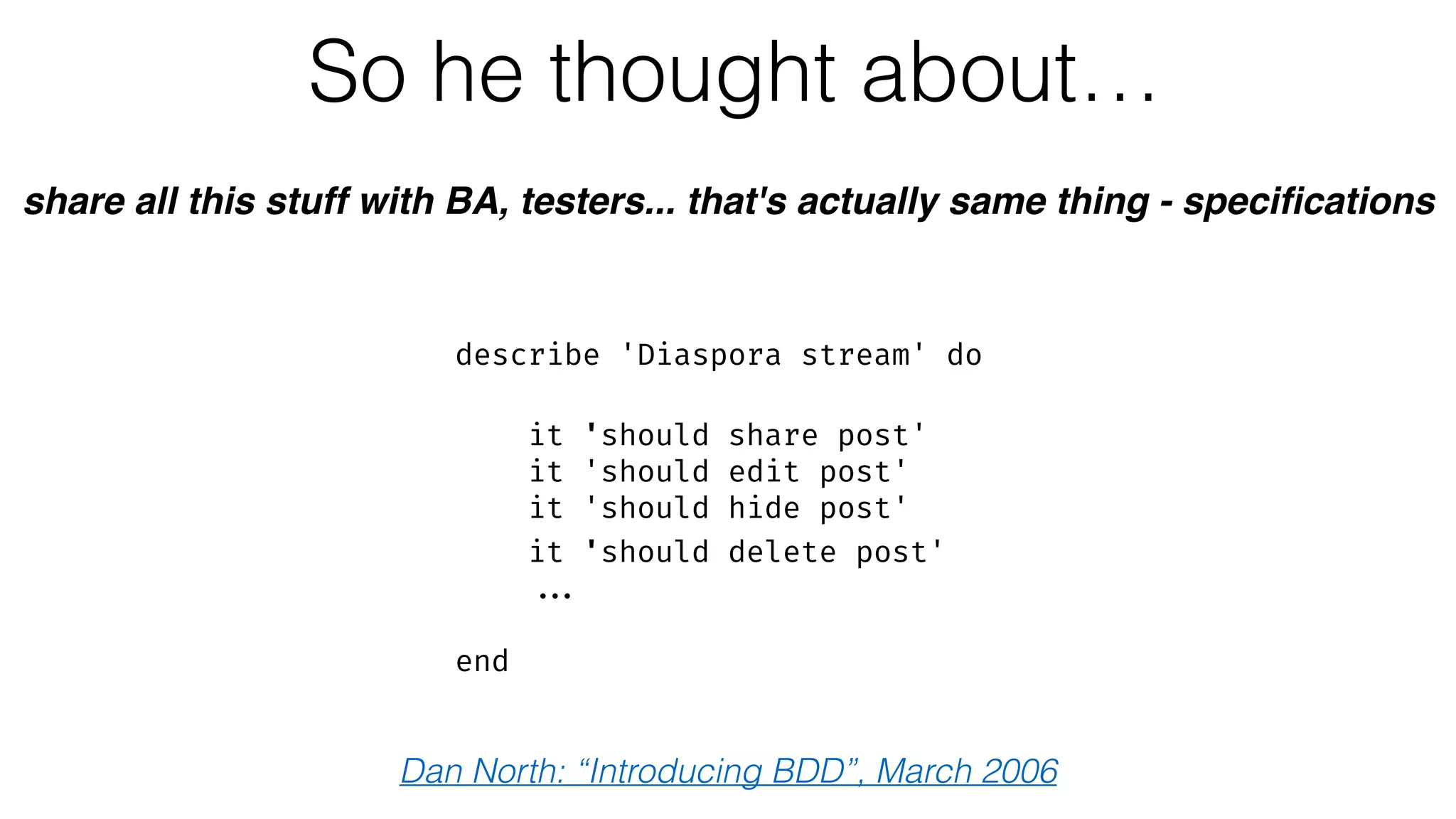 So he thought about…
share all this stuff with BA, testers... that's actually same thing - speciﬁcations
describe 'Diaspora stream' do 
 
it 'should share post'
it 'should edit post'
it 'should hide post' 
it 'should delete post'
...
 
end
Dan North: “Introducing BDD”, March 2006
 
