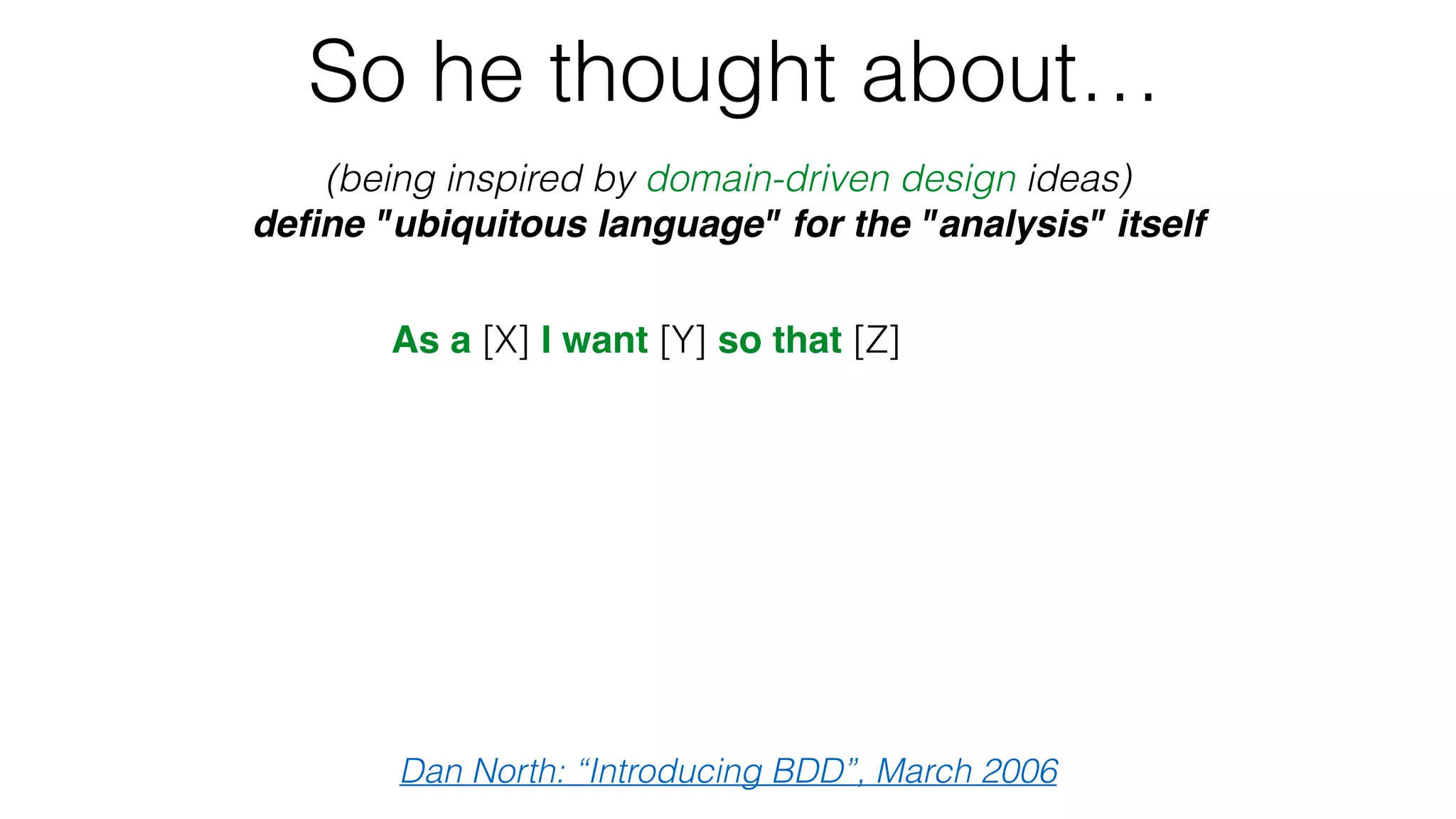 So he thought about…
(being inspired by domain-driven design ideas)
deﬁne "ubiquitous language" for the "analysis" itself
Dan North: “Introducing BDD”, March 2006
As a [X] I want [Y] so that [Z]
Given some initial context (the givens),
When an event occurs,
then ensure some outcomes.
 