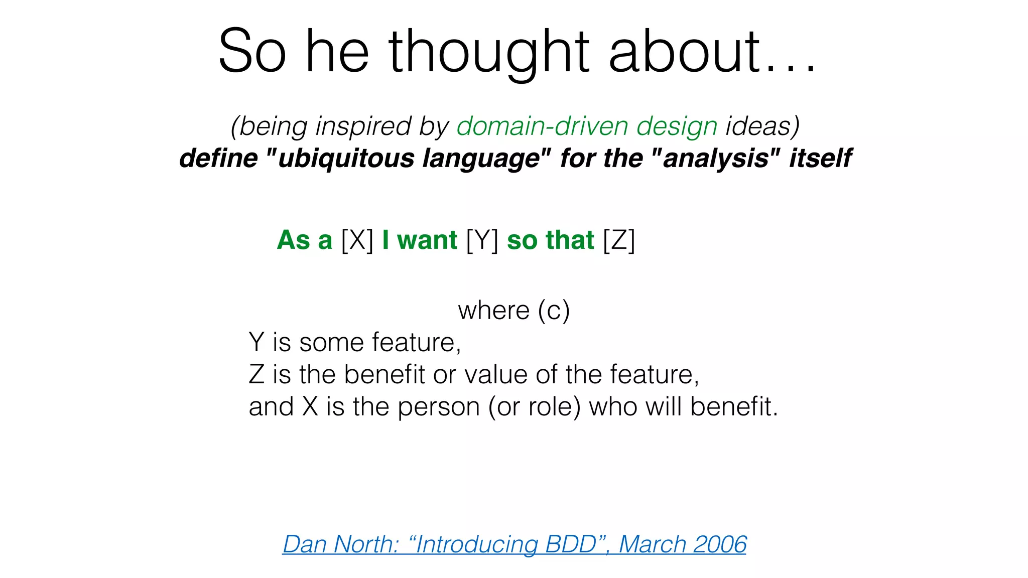 So he thought about…
(being inspired by domain-driven design ideas)
deﬁne "ubiquitous language" for the "analysis" itself
Dan North: “Introducing BDD”, March 2006
As a [X] I want [Y] so that [Z]
Given some initial context (the givens),
When an event occurs,
then ensure some outcomes.
where (c)
Y is some feature,
Z is the beneﬁt or value of the feature,
and X is the person (or role) who will beneﬁt. 
 