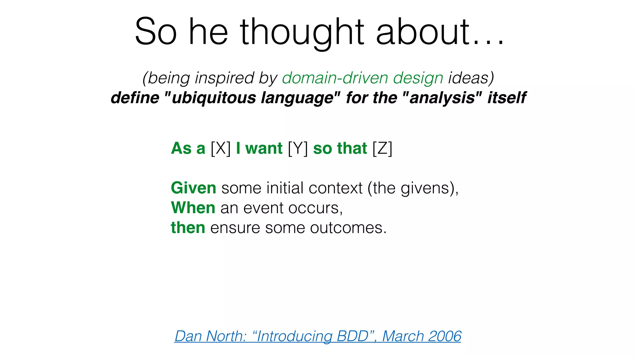 So he thought about…
(being inspired by domain-driven design ideas)
deﬁne "ubiquitous language" for the "analysis" itself
Dan North: “Introducing BDD”, March 2006
As a [X] I want [Y] so that [Z]
Given some initial context (the givens),
When an event occurs,
then ensure some outcomes.
 