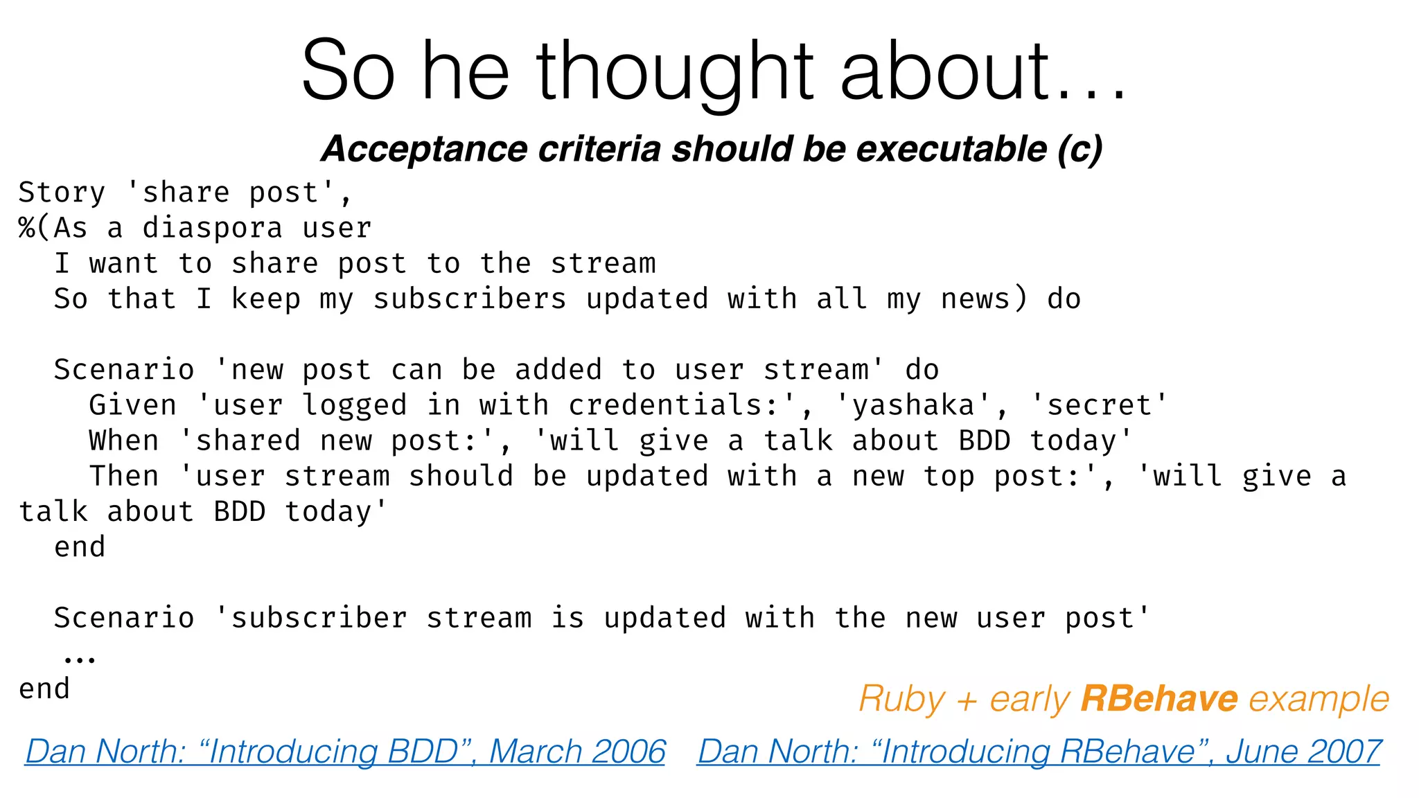 So he thought about…
Acceptance criteria should be executable (c)
Dan North: “Introducing BDD”, March 2006
Ruby + early RBehave example
Dan North: “Introducing RBehave”, June 2007
Story 'share post',
%(As a diaspora user
I want to share post to the stream
So that I keep my subscribers updated with all my news) do
Scenario 'new post can be added to user stream' do
Given 'user logged in with credentials:', 'yashaka', 'secret'
When 'shared new post:', 'will give a talk about BDD today'
Then 'user stream should be updated with a new top post:', 'will give a
talk about BDD today'
end
Scenario 'subscriber stream is updated with the new user post'
...
end
 