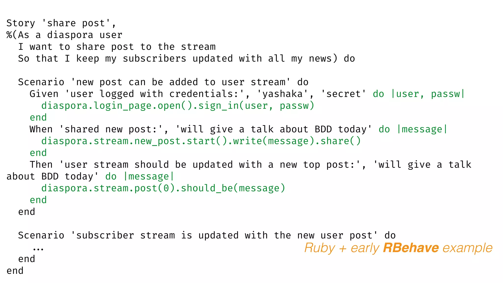 Story 'share post',
%(As a diaspora user
I want to share post to the stream
So that I keep my subscribers updated with all my news) do
Scenario 'new post can be added to user stream' do
Given 'user logged with credentials:', 'yashaka', 'secret' do |user, passw|
diaspora.login_page.open().sign_in(user, passw)
end
When 'shared new post:', 'will give a talk about BDD today' do |message|
diaspora.stream.new_post.start().write(message).share()
end
Then 'user stream should be updated with a new top post:', 'will give a talk
about BDD today' do |message|
diaspora.stream.post(0).should_be(message)
end
end
Scenario 'subscriber stream is updated with the new user post' do
...
end
end
Ruby + early RBehave example
 