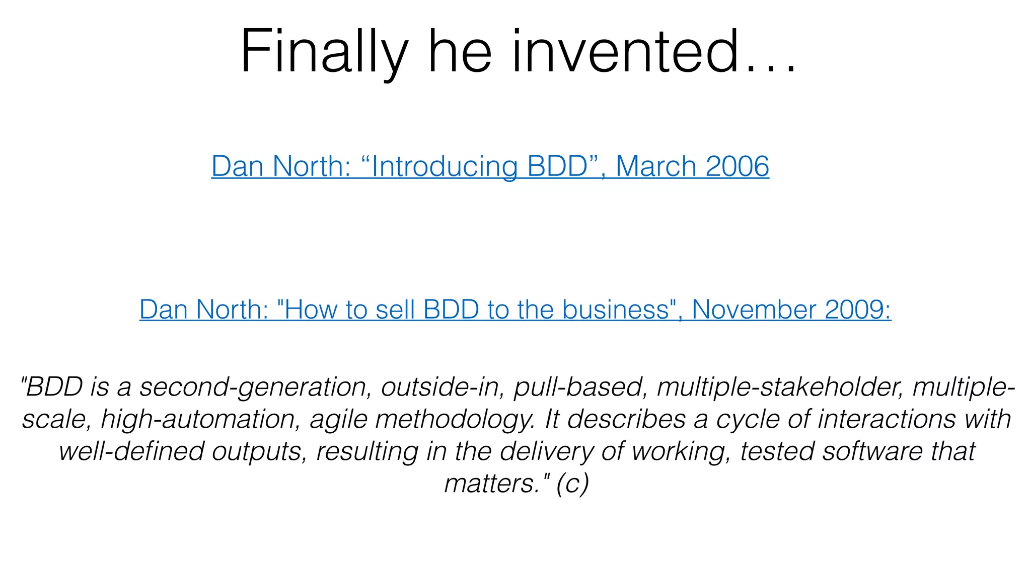 Finally he invented…
Dan North: “Introducing BDD”, March 2006
Dan North: "How to sell BDD to the business", November 2009:
"BDD is a second-generation, outside-in, pull-based, multiple-stakeholder, multiple-
scale, high-automation, agile methodology. It describes a cycle of interactions with
well-deﬁned outputs, resulting in the delivery of working, tested software that
matters." (c)
 