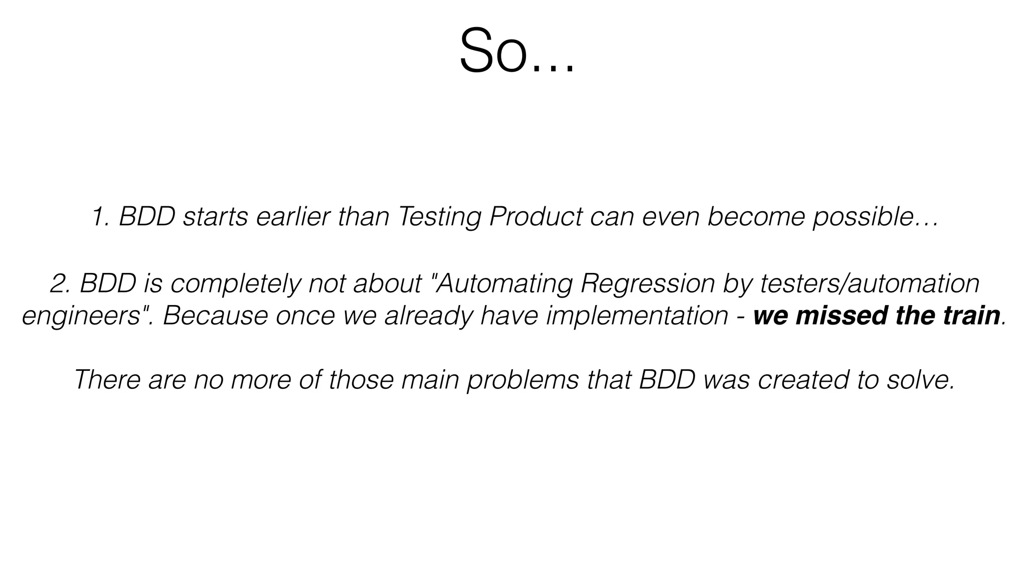 So...
1. BDD starts earlier than Testing Product can even become possible…
2. BDD is completely not about "Automating Regression by testers/automation
engineers". Because once we already have implementation - we missed the train.
There are no more of those main problems that BDD was created to solve.
 