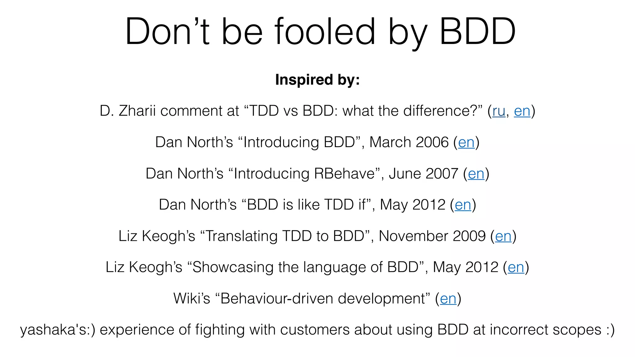 Don’t be fooled by BDD
Inspired by:
D. Zharii comment at “TDD vs BDD: what the difference?” (ru, en)
Dan North’s “Introducing BDD”, March 2006 (en)
Dan North’s “Introducing RBehave”, June 2007 (en)
Dan North’s “BDD is like TDD if”, May 2012 (en)
Liz Keogh’s “Translating TDD to BDD”, November 2009 (en)
Liz Keogh’s “Showcasing the language of BDD”, May 2012 (en)
Wiki’s “Behaviour-driven development” (en)
yashaka's:) experience of ﬁghting with customers about using BDD at incorrect scopes :)
 